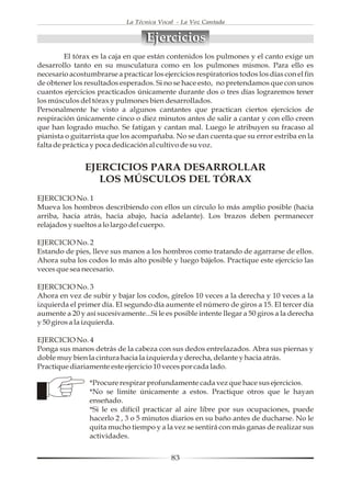 La Técnica Vocal - La Voz Cantada


                                   Ejercicios
         El tórax es la caja en que están contenidos los pulmones y el canto exige un
desarrollo tanto en su musculatura como en los pulmones mismos. Para ello es
necesario acostumbrarse a practicar los ejercicios respiratorios todos los días con el fin
de obtener los resultados esperados. Si no se hace esto, no pretendamos que con unos
cuantos ejercicios practicados únicamente durante dos o tres días lograremos tener
los músculos del tórax y pulmones bien desarrollados.
Personalmente he visto a algunos cantantes que practican ciertos ejercicios de
respiración únicamente cinco o diez minutos antes de salir a cantar y con ello creen
que han logrado mucho. Se fatigan y cantan mal. Luego le atribuyen su fracaso al
pianista o guitarrista que los acompañaba. No se dan cuenta que su error estriba en la
falta de práctica y poca dedicación al cultivo de su voz.


               EJERCICIOS PARA DESARROLLAR
                  LOS MÚSCULOS DEL TÓRAX
EJERCICIO No. 1
Mueva los hombros describiendo con ellos un círculo lo más amplio posible (hacia
arriba, hacia atrás, hacia abajo, hacia adelante). Los brazos deben permanecer
relajados y sueltos a lo largo del cuerpo.

EJERCICIO No. 2
Estando de pies, lleve sus manos a los hombros como tratando de agarrarse de ellos.
Ahora suba los codos lo más alto posible y luego bájelos. Practique este ejercicio las
veces que sea necesario.

EJERCICIO No. 3
Ahora en vez de subir y bajar los codos, gírelos 10 veces a la derecha y 10 veces a la
izquierda el primer día. El segundo día aumente el número de giros a 15. El tercer día
aumente a 20 y así sucesivamente...Si le es posible intente llegar a 50 giros a la derecha
y 50 giros a la izquierda.

EJERCICIO No. 4
Ponga sus manos detrás de la cabeza con sus dedos entrelazados. Abra sus piernas y
doble muy bien la cintura hacia la izquierda y derecha, delante y hacia atrás.
Practique diariamente este ejercicio 10 veces por cada lado.

                 *Procure respirar profundamente cada vez que hace sus ejercicios.
                 *No se limite únicamente a estos. Practique otros que le hayan
                 enseñado.
                 *Si le es difícil practicar al aire libre por sus ocupaciones, puede
                 hacerlo 2 , 3 o 5 minutos diarios en su baño antes de ducharse. No le
                 quita mucho tiempo y a la vez se sentirá con más ganas de realizar sus
                 actividades.


                                            83
 