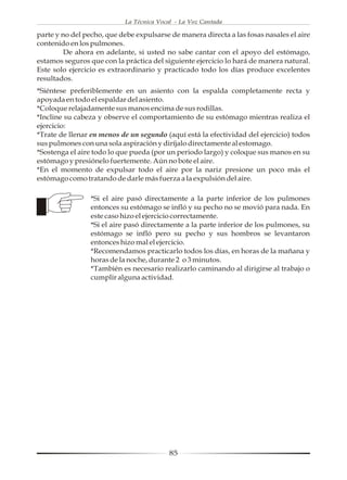 La Técnica Vocal - La Voz Cantada

parte y no del pecho, que debe expulsarse de manera directa a las fosas nasales el aire
contenido en los pulmones.
         De ahora en adelante, si usted no sabe cantar con el apoyo del estómago,
estamos seguros que con la práctica del siguiente ejercicio lo hará de manera natural.
Este solo ejercicio es extraordinario y practicado todo los días produce excelentes
resultados.
*Siéntese preferiblemente en un asiento con la espalda completamente recta y
apoyada en todo el espaldar del asiento.
*Coloque relajadamente sus manos encima de sus rodillas.
*Incline su cabeza y observe el comportamiento de su estómago mientras realiza el
ejercicio:
*Trate de llenar en menos de un segundo (aquí está la efectividad del ejercicio) todos
sus pulmones con una sola aspiración y diríjalo directamente al estomago.
*Sostenga el aire todo lo que pueda (por un periodo largo) y coloque sus manos en su
estómago y presiónelo fuertemente. Aún no bote el aire.
*En el momento de expulsar todo el aire por la nariz presione un poco más el
estómago como tratando de darle más fuerza a la expulsión del aire.

                 *Si el aire pasó directamente a la parte inferior de los pulmones
                 entonces su estómago se infló y su pecho no se movió para nada. En
                 este caso hizo el ejercicio correctamente.
                 *Si el aire pasó directamente a la parte inferior de los pulmones, su
                 estómago se infló pero su pecho y sus hombros se levantaron
                 entonces hizo mal el ejercicio.
                 *Recomendamos practicarlo todos los días, en horas de la mañana y
                 horas de la noche, durante 2 o 3 minutos.
                 *También es necesario realizarlo caminando al dirigirse al trabajo o
                 cumplir alguna actividad.




                                           85
 