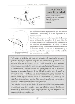 La Técnica Vocal - La Voz Cantada



                                                                   La técnica
                                                                 para la calidad
                                                                Temas Fundamentales:
                                                                Importancia de la resonancia.
                                                                Tipos de resonancia.
                                                                Los formantes.
                                                                Técnicas.




                                       La región señalada en la gráfica es la que muchos han
                                       denominado “la máscara”y es la más importante en la
                                       resonancia vocal.
                                       Cantar en la máscara es cantar hacia delante. Es decir,
                                       cantar utilizando los resonadores de la cara. Estos, los
                                       resonadores superiores, son los más difíciles de alcanzar y
                                       de emplear adecuadamente. Muchos cantantes
                                       profesionales de hoy todavía no han aprendido a valorar
                                       este valioso sistema. Si tan solo lo desarrollaran y lo
                                       ejercitaran producirían con sus voces melodías tan bellas
      El punto negro indica el lugar
      donde debe enviarse el sonido.
                                       que nos dejarían sorprendidos.


Así como la acústica de salones, estudios de grabación, teatros,
iglesias...tiene por objetivo asegurar las condiciones óptimas de los
sonidos (charlas, sermones, canto...), así también la voz humana
necesita de cámaras o tubos internos con acústica con el fin de asegurar
la calidad vocal. Podría decirse que gran parte del éxito de la voz
hablada y cantada depende de la RESONANCIA con la cual se
proyecta la voz. Si no fuese así, nuestra voz sería seca y chillona. No
tendría brillo y profundidad. Sería de corta amplitud, gutural y sin
vida. Podríamos afinar y respirar bien pero sin una buena resonancia es
imposible cantar y hablar de manera agradable.
Gracias a la resonancia la acústica de la voz se ve directamente afectada,
permitiendo que los sonidos sean agradables, claros, brillantes,
melódicos y armoniosos, capaz de proyectarse a gran amplitud sin
tener que fatigarse o esforzarse.


                                                 87
 