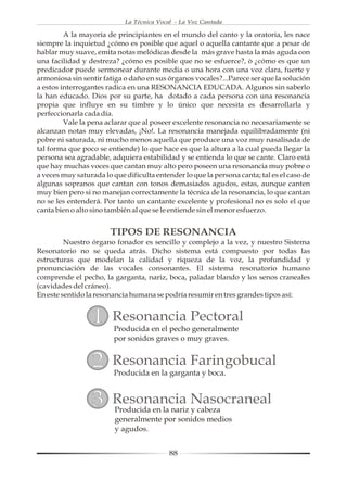 La Técnica Vocal - La Voz Cantada

         A la mayoría de principiantes en el mundo del canto y la oratoria, les nace
siempre la inquietud ¿cómo es posible que aquel o aquella cantante que a pesar de
hablar muy suave, emita notas melódicas desde la más grave hasta la más aguda con
una facilidad y destreza? ¿cómo es posible que no se esfuerce?, ò ¿cómo es que un
predicador puede sermonear durante media o una hora con una voz clara, fuerte y
armoniosa sin sentir fatiga o daño en sus órganos vocales?...Parece ser que la solución
a estos interrogantes radica en una RESONANCIA EDUCADA. Algunos sin saberlo
la han educado. Dios por su parte, ha dotado a cada persona con una resonancia
propia que influye en su timbre y lo único que necesita es desarrollarla y
perfeccionarla cada día.
         Vale la pena aclarar que al poseer excelente resonancia no necesariamente se
alcanzan notas muy elevadas, ¡No!. La resonancia manejada equilibradamente (ni
pobre ni saturada, ni mucho menos aquella que produce una voz muy nasalisada de
tal forma que poco se entiende) lo que hace es que la altura a la cual pueda llegar la
persona sea agradable, adquiera estabilidad y se entienda lo que se cante. Claro está
que hay muchas voces que cantan muy alto pero poseen una resonancia muy pobre o
a veces muy saturada lo que dificulta entender lo que la persona canta; tal es el caso de
algunas sopranos que cantan con tonos demasiados agudos, estas, aunque canten
muy bien pero si no manejan correctamente la técnica de la resonancia, lo que cantan
no se les entenderá. Por tanto un cantante excelente y profesional no es solo el que
canta bien o alto sino también al que se le entiende sin el menor esfuerzo.


                       TIPOS DE RESONANCIA
         Nuestro órgano fonador es sencillo y complejo a la vez, y nuestro Sistema
Resonatorio no se queda atrás. Dicho sistema está compuesto por todas las
estructuras que modelan la calidad y riqueza de la voz, la profundidad y
pronunciación de las vocales consonantes. El sistema resonatorio humano
comprende el pecho, la garganta, nariz, boca, paladar blando y los senos craneales
(cavidades del cráneo).
En este sentido la resonancia humana se podría resumir en tres grandes tipos así:


                  1     Resonancia Pectoral
                         Producida en el pecho generalmente
                         por sonidos graves o muy graves.


                  2     Resonancia Faringobucal
                         Producida en la garganta y boca.


                  3     Resonancia Nasocraneal
                         Producida en la nariz y cabeza
                         generalmente por sonidos medios
                         y agudos.


                                           88
 