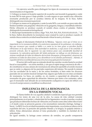 La Técnica Vocal - La Voz Cantada

         Un ejercicio sencillo para distinguir los tipos de resonancias anteriormente
mencionadas es el siguiente:
1. Coloque su mano en la parte superior de su pecho casi tocando la garganta y cante
la nota DO lo más grave o bajo posible. Lo más seguro es que sentirá una vibración
resonante producida por la acústica interna de la traquea. Si lo hizo, habrá
distinguido una resonancia pectoral.
2. Coloque su mano en la garganta y cante la nota SOL o un sonido un poco más alto.
Sentirá también una pequeña vibración en la garganta, lengua y mandíbula inferior.
Dicha vibración se produce cuando el sonido choca contra el paladar. Habrá
distinguido la resonancia faringobucal.
3. Ahora tape fuertemente su nariz y diga “NA, NA, NA, NA, NAAAAAAAAA...”. Si
lo hizo, habrá descubierto la resonancia naso craneal la cual se produce cuando el
sonido choca contra la cavidad nasal haciendo vibrar la nariz y el cráneo.

         Según el diccionario Oxford de la Música, “algunos creen que el tórax no es
importante en la resonancia debido a la contextura esponjosa de los pulmones; sin embargo,
hay que reconocer que cuando se habla o se canta en un tono grave se perciben fuertes
vibraciones en la caja torácica. Una autoridad en medicina, a cuyo juicio se ha sometido el
presente artículo, dice lo siguiente: La caja torácica posee una considerable facultad de
resonancia. La naturaleza particular del tejido pulmonar no influye en este fenómeno; un
sistema ramificado de tubos de diámetro decreciente (bronquios y bronquiolos), atraviesa los
pulmones en todas las direcciones y va a desembocar en los alvéolos pulmonares . Además, el
esqueleto del tórax (costillas) forma una estructura muy apta para la resonancia”.
         El sector del cuello que se extiende desde las cuerdas vocales hasta la cavidad
bucal es susceptible -- en cierta medida, y sin que el sujeto tenga conciencia de ello --
de constituirse en una cámara de resonancia de afinación ajustable al sonido musical
que se cante o a algunos de los parciales superiores del mismo. No sucede lo mismo
con las cavidades de la nariz y de los senos frontales; si bien entre los diversos
parciales de un sonido musical siempre hay alguno que halla eco en estas cavidades
de resonancia. La boca, en cambio, es, en cuanto a capacidad de afinación, un
resonador de gran capacidad de afinación. Interesa por tanto a los cantantes, saber
que el resonador mal afinado de un instrumento cualquiera es capaz de influir a su
vez en el cuerpo sonoro y modificar su altura real.


               INFLUENCIA DE LA RESONANCIA
                   EN LA EMISIÓN VOCAL
        Se llama timbre de voz aquella calidad ó condición especial que nos permite
distinguir los tonos de una voz de la otra. La causa de ésta calidad consiste
principalmente en el poder y elasticidad de los ligamentos vocales (cuerdas vocales)
que producen diferentes formas de vibración; en el modo como obra sobre ellos el aire
y el modo como se proyecta gracias a los resonadores naturales (laringe, faringe y
boca). La BOCA es la cavidad resonántica más importante, cuya forma se altera con la
expulsión del aire, la posición del paladar blando y la lengua, la quijada inferior y
labios. Estas alteraciones afectan el tono producido y también la claridad de la
articulación.
En igual sentido, la laringe como emisora de sonidos, no puede compararse

                                            89
 