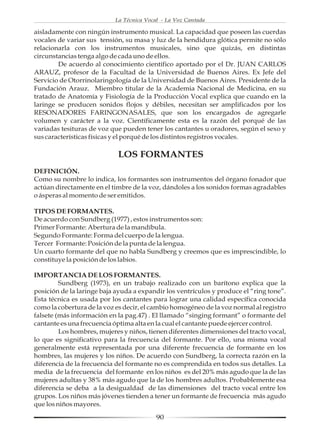 La Técnica Vocal - La Voz Cantada

aisladamente con ningún instrumento musical. La capacidad que poseen las cuerdas
vocales de variar sus tensión, su masa y luz de la hendidura glótica permite no sólo
relacionarla con los instrumentos musicales, sino que quizás, en distintas
circunstancias tenga algo de cada uno de ellos.
        De acuerdo al conocimiento científico aportado por el Dr. JUAN CARLOS
ARAUZ, profesor de la Facultad de la Universidad de Buenos Aires. Ex Jefe del
Servicio de Otorrinolaringología de la Universidad de Buenos Aires. Presidente de la
Fundación Arauz. Miembro titular de la Academia Nacional de Medicina, en su
tratado de Anatomía y Fisiología de la Producción Vocal explica que cuando en la
laringe se producen sonidos flojos y débiles, necesitan ser amplificados por los
RESONADORES FARINGONASALES, que son los encargados de agregarle
volumen y carácter a la voz. Científicamente esta es la razón del porqué de las
variadas tesituras de voz que pueden tener los cantantes u oradores, según el sexo y
sus características físicas y el porqué de los distintos registros vocales.

                            LOS FORMANTES
DEFINICIÓN.
Como su nombre lo indica, los formantes son instrumentos del órgano fonador que
actúan directamente en el timbre de la voz, dándoles a los sonidos formas agradables
o ásperas al momento de ser emitidos.

TIPOS DE FORMANTES.
De acuerdo con Sundberg (1977) , estos instrumentos son:
Primer Formante: Abertura de la mandíbula.
Segundo Formante: Forma del cuerpo de la lengua.
Tercer Formante: Posición de la punta de la lengua.
Un cuarto formante del que no habla Sundberg y creemos que es imprescindible, lo
constituye la posición de los labios.

IMPORTANCIA DE LOS FORMANTES.
         Sundberg (1973), en un trabajo realizado con un barítono explica que la
posición de la laringe baja ayuda a expandir los ventrículos y produce el “ring tone”.
Esta técnica es usada por los cantantes para lograr una calidad específica conocida
como la cobertura de la voz es decir, el cambio homogéneo de la voz normal al registro
falsete (más información en la pag.47) . El llamado “singing formant” o formante del
cantante es una frecuencia óptima alta en la cual el cantante puede ejercer control.
         Los hombres, mujeres y niños, tienen diferentes dimensiones del tracto vocal,
lo que es significativo para la frecuencia del formante. Por ello, una misma vocal
generalmente está representada por una diferente frecuencia de formante en los
hombres, las mujeres y los niños. De acuerdo con Sundberg, la correcta razón en la
diferencia de la frecuencia del formante no es comprendida en todos sus detalles. La
media de la frecuencia del formante en los niños es del 20% más agudo que la de las
mujeres adultas y 38% más agudo que la de los hombres adultos. Probablemente esa
diferencia se deba a la desigualdad de las dimensiones del tracto vocal entre los
grupos. Los niños más jóvenes tienden a tener un formante de frecuencia más agudo
que los niños mayores.

                                          90
 