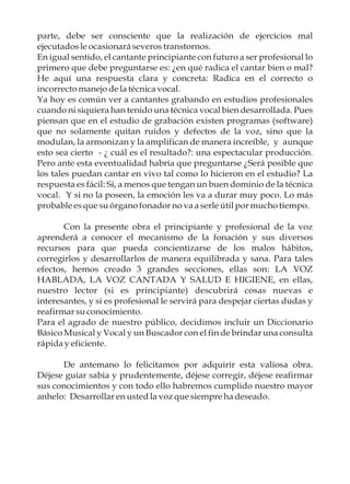 parte, debe ser consciente que la realización de ejercicios mal
ejecutados le ocasionará severos transtornos.
En igual sentido, el cantante principiante con futuro a ser profesional lo
primero que debe preguntarse es: ¿en qué radica el cantar bien o mal?
He aquí una respuesta clara y concreta: Radica en el correcto o
incorrecto manejo de la técnica vocal.
Ya hoy es común ver a cantantes grabando en estudios profesionales
cuando ni siquiera han tenido una técnica vocal bien desarrollada. Pues
piensan que en el estudio de grabación existen programas (software)
que no solamente quitan ruidos y defectos de la voz, sino que la
modulan, la armonizan y la amplifican de manera increíble, y aunque
esto sea cierto - ¿ cuál es el resultado?: una espectacular producción.
Pero ante esta eventualidad habría que preguntarse ¿Será posible que
los tales puedan cantar en vivo tal como lo hicieron en el estudio? La
respuesta es fácil: Si, a menos que tengan un buen dominio de la técnica
vocal. Y si no la poseen, la emoción les va a durar muy poco. Lo más
probable es que su órgano fonador no va a serle útil por mucho tiempo.

       Con la presente obra el principiante y profesional de la voz
aprenderá a conocer el mecanismo de la fonación y sus diversos
recursos para que pueda concientizarse de los malos hábitos,
corregirlos y desarrollarlos de manera equilibrada y sana. Para tales
efectos, hemos creado 3 grandes secciones, ellas son: LA VOZ
HABLADA, LA VOZ CANTADA Y SALUD E HIGIENE, en ellas,
nuestro lector (si es principiante) descubrirá cosas nuevas e
interesantes, y si es profesional le servirá para despejar ciertas dudas y
reafirmar su conocimiento.
Para el agrado de nuestro público, decidimos incluir un Diccionario
Básico Musical y Vocal y un Buscador con el fin de brindar una consulta
rápida y eficiente.

      De antemano lo felicitamos por adquirir esta valiosa obra.
Déjese guiar sabia y prudentemente, déjese corregir, déjese reafirmar
sus conocimientos y con todo ello habremos cumplido nuestro mayor
anhelo: Desarrollar en usted la voz que siempre ha deseado.
 