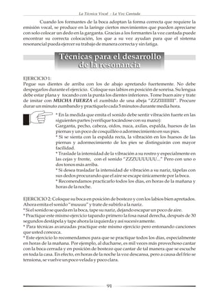 La Técnica Vocal - La Voz Cantada

        Cuando los formantes de la boca adoptan la forma correcta que requiere la
emisión vocal, se produce en la laringe ciertos movimientos que pueden apreciarse
con solo colocar un dedo en la garganta. Gracias a los formantes la voz cantada puede
encontrar su correcta colocación, los que a su vez ayudan para que el sistema
resonancial pueda ejercer su trabajo de manera correcta y sin fatiga.


                  Técnicas para el desarrollo
                       de la resonancia
EJERCICIO 1:
Pegue sus dientes de arriba con los de abajo apretando fuertemente. No debe
despegarlos durante el ejercicio. Coloque sus labios en posición de sonrisa. Su lengua
debe estar plana y tocando con la punta los dientes inferiores. Tome buen aire y trate
de imitar con MUCHA FUERZA el zumbido de una abeja “ZZZIIIIIIIII”. Procure
durar un minuto zumbando y practíquelo cada 5 minutos durante media hora.
                * En la medida que emita el sonido debe sentir vibración fuerte en las
                siguientes partes (verifique tocándose con su mano):
                Garganta, pecho, cabeza, oídos, nuca, axilas, espalda, huesos de las
                piernas y un poco de cosquilléo o adormecimiento en sus pies.
                * Si se sienta con la espalda recta, la vibración en los huesos de las
                piernas y adormecimiento de los pies se distinguirán con mayor
                facilidad.
                * Traslade la intensidad de la vibración a su rostro y especialmente en
                las cejas y frente, con el sonido “ZZZUUUUUU...” Pero con uno o
                dos tonos más arriba.
                * Si desea trasladar la intensidad de vibración a su nariz, tápelas con
                sus dedos procurando que el aire se escape únicamente por la boca.
                * Recomendamos practicarlo todos los días, en horas de la mañana y
                horas de la noche.

EJERCICIO 2: Coloque su boca en posición de bostezo y con los labios bien apretados.
Ahora emita el sonido “muuuu” y trate de subirlo a la nariz.
* Si el sonido se queda en la boca, tape su nariz, dejando escapar un poco de aire.
* Practique este mismo ejercicio tapando primero la fosa nasal derecha, después de 30
segundos destápela y tape ahora la izquierda y así sucesivamente.
* Para técnicas avanzadas practique este mismo ejercicio pero entonando canciones
que usted conozca.
* Este ejercicio lo recomendamos para que se practique todos los días, especialmente
en horas de la mañana. Por ejemplo, al ducharse, es mil veces más provechoso cantar
con la boca cerrada y en posición de bostezo que cantar de tal manera que se escuche
en toda la casa. En efecto, en horas de la noche la voz descansa, pero a causa del frío se
tensiona, se vuelve un poco velada y poco clara.




                                            91
 