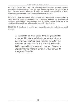 La Técnica Vocal - La Voz Cantada

EJERCICIO 3: Cante AAAAAAAAA...en su registro medio, con la boca bien abierta y
poco a poco levante su lengua hasta que logre obstruir el paso del aire que sale por la
boca. De esta manera aprenderá a dirigir los sonidos directamente a la nariz.
Practique este mismo ejercicio con canciones que usted conozca.

EJERCICIO 4: Lea cualquier párrafo y mientras lee procure dirigir siempre el aire a la
nariz. Requiere un poco de esfuerzo pero el resultado será una voz nasalisada. Al
comienzo no se notarán los resultados, pero la calidad natural de la voz se irá
consiguiendo a medida que se hibtúa a la práctica de estas técnicas.

EJERCICIO 5: Igual que el anterior pero cantando cualquier melodía que usted
conozca.



          El resultado de estas cinco técnicas practicadas
          todos los días, serán suficiente, para convertir una
          voz sin vida, chillona, muy intensa, sin color, sin
          armonía, en una voz de alta calidad, melodiosa,
          bella, agradable y resonante. Los que lleguen a
          experimentarlo sentirán como si la voz saliese de
          un equipo de sonido.




                                           92
 