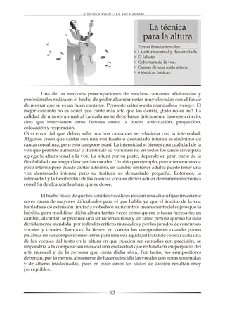 La Técnica Vocal - La Voz Cantada



                                                             La técnica
                                                            para la altura
                                                         Temas Fundamentales:
                                                         La altura normal y desarrollada.
                                                         El falsete.
                                                         Cobertura de la voz.
                                                         Causas de una mala altura.
                                                         6 técnicas básicas.




         Una de las mayores preocupaciones de muchos cantantes aficionados y
profesionales radica en el hecho de poder alcanzar notas muy elevadas con el fin de
demostrar que se es un buen cantante. Pero este criterio esta mandado a recoger. El
mejor cantante no es aquel que cante más alto que los demás, ¡Esto no es así!. La
calidad de una obra musical cantada no se debe basar únicamente bajo ese criterio,
sino que intervienen otros factores como la buena articulación, proyección,
colocación y respiración.
Otro error del que deben salir muchos cantantes se relaciona con la intensidad.
Algunos creen que cantar con una voz fuerte o demasiado intensa es sinónimo de
cantar con altura, pero esto tampoco es así. La intensidad si bien es una cualidad de la
voz que permite aumentar o disminuir su volumen no en todos los casos sirve para
agregarle altura tonal a la voz. La altura por su parte, depende en gran parte de la
flexibilidad que tengan las cuerdas vocales. Un niño por ejemplo, puede tener una voz
poco intensa pero puede cantar altísimo, en cambio un tenor adulto puede tener una
voz demasiado intensa pero su tesitura es demasiado pequeña. Entonces, la
intensidad y la flexibilidad de las cuerdas vocales deben actuar de manera sincrónica
con el fin de alcanzar la altura que se desee.

         El hecho físico de que los sonidos vocálicos posean una altura fija e invariable
no es causa de mayores dificultades para el que habla, ya que el ámbito de la voz
hablada es de extensión limitada y obedece a un control inconsciente del sujeto que lo
habilita para modificar dicha altura tantas veces como quiera o fuera necesario; en
cambio, al cantar, se produce una situación curiosa y un tanto penosa que no ha sido
debidamente atendida por todos los críticos musicales y por los jurados de concursos
vocales y corales. Tampoco la tienen en cuenta los compositores cuando ponen
palabras en sus composiciones letras para una voz aguda; el tratar de colocar cada una
de las vocales del texto en la altura en que pueden ser cantadas con precisión, se
impondría a la composición musical una esclavitud que redundaría en perjuicio del
arte musical y de la persona que canta dicha obra. Por tanto, los compositores
deberían, por lo menos, abstenerse de hacer coincidir las vocales con notas sostenidas
y de alturas inadecuadas, pues en estos casos los vicios de dicción resultan muy
perceptibles.




                                           93
 