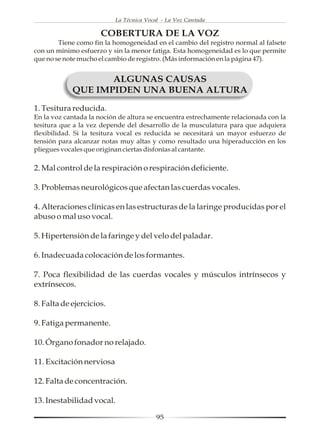 La Técnica Vocal - La Voz Cantada

                      COBERTURA DE LA VOZ
        Tiene como fin la homogeneidad en el cambio del registro normal al falsete
con un mínimo esfuerzo y sin la menor fatiga. Esta homogeneidad es lo que permite
que no se note mucho el cambio de registro. (Más información en la página 47).


                   ALGUNAS CAUSAS
            QUE IMPIDEN UNA BUENA ALTURA
1. Tesitura reducida.
En la voz cantada la noción de altura se encuentra estrechamente relacionada con la
tesitura que a la vez depende del desarrollo de la musculatura para que adquiera
flexibilidad. Si la tesitura vocal es reducida se necesitará un mayor esfuerzo de
tensión para alcanzar notas muy altas y como resultado una hiperaducción en los
pliegues vocales que originan ciertas disfonías al cantante.

2. Mal control de la respiración o respiración deficiente.

3. Problemas neurológicos que afectan las cuerdas vocales.

4. Alteraciones clínicas en las estructuras de la laringe producidas por el
abuso o mal uso vocal.

5. Hipertensión de la faringe y del velo del paladar.

6. Inadecuada colocación de los formantes.

7. Poca flexibilidad de las cuerdas vocales y músculos intrínsecos y
extrínsecos.

8. Falta de ejercicios.

9. Fatiga permanente.

10. Órgano fonador no relajado.

11. Excitación nerviosa

12. Falta de concentración.

13. Inestabilidad vocal.

                                         95
 