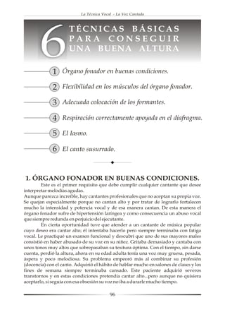 La Técnica Vocal - La Voz Cantada




       6
                     TÉCNICAS BÁSICAS
                     PARA CONSEGUIR
                     UNA BUENA ALTURA

             1 Órgano fonador en buenas condiciones.
             2 Flexibilidad en los músculos del órgano fonador.
             3 Adecuada colocación de los formantes.
             4 Respiración correctamente apoyada en el diafragma.
             5 El Iasmo.
             6 El canto susurrado.


1. ÓRGANO FONADOR EN BUENAS CONDICIONES.
        Este es el primer requisito que debe cumplir cualquier cantante que desee
interpretar melodías agudas.
Aunque parezca increíble, hay cantantes profesionales que no aceptan su propia voz.
Se quejan especialmente porque no cantan alto y por tratar de lograrlo fortalecen
mucho la intensidad y potencia vocal y de esa manera cantan. De esta manera el
órgano fonador sufre de hipertensión laríngea y como consecuencia un abuso vocal
que siempre redunda en perjuicio del ejecutante.
        En cierta oportunidad tuve que atender a un cantante de música popular
cuyo deseo era cantar alto; él intentaba hacerlo pero siempre terminaba con fatiga
vocal. Le practiqué un examen funcional y descubrí que uno de sus mayores males
consistió en haber abusado de su voz en su niñez. Gritaba demasiado y cantaba con
unos tonos muy altos que sobrepasaban su tesitura óptima. Con el tiempo, sin darse
cuenta, perdió la altura, ahora en su edad adulta tenía una voz muy gruesa, pesada,
áspera y poco melodiosa. Su problema empeoró más al combinar su profesión
(docencia) con el canto. Adquirió el hábito de hablar mucho en salones de clases y los
fines de semana siempre terminaba cansado. Este paciente adquirió severos
transtornos y en estas condiciones pretendía cantar alto...pero aunque no quisiera
aceptarlo, si seguía con esa obsesión su voz no iba a durarle mucho tiempo.

                                          96
 