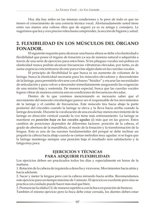 La Técnica Vocal - La Voz Cantada


        Hoy día hay miles en las mismas condiciones y lo peor de todo es que no
tienen el conocimiento de una correcta técnica vocal. Afortunadamente usted tiene
entre sus manos una valiosa obra que de seguro ya es su amiga y consejera. Le
sugerimos que lea y si es preciso relea hasta comprender, la sección de higiene y salud.



2. FLEXIBILIDAD EN LOS MÚSCULOS DEL ÓRGANO
FONADOR.
          El siguiente requisito para alcanzar una buena altura se debe a la elasticidad o
flexibilidad que posee el órgano de fonación ya sea de manera natural o adquirida a
través de una serie de ejercicios para estos fines. Si los pliegues vocales son pobres en
elasticidad nunca podrán alcanzar frecuencias vibratorias elevadas; por tanto, es de
suma urgencia concientizarse de esto para evitar algún daño en las cuerdas vocales.
          El principio de flexibilidad lo que busca es un aumento de volumen de la
laringe, busca la elasticidad necesaria para los músculos elevadores y descendentes
de la laringe, para permitirle elevarse con el hueso “hioides” y encarar las necesidades
de articulación y para volver a descender inmediatamente asegurando las exigencias
de una misión baja y sostenida. De manera especial, busca que las cuerdas vocales
logren vibrar de manera correcta aún en condiciones de frecuencias elevadas.
          Dentro de lo que venimos mencionando es necesario saber que el
movimiento del músculo cricofaríngeo parece ser el responsable de los movimientos
de la laringe y el cambio de frecuencias. Este músculo tira hacia abajo la parte
posterior del cricoides cuando la laringe se eleva y la lleva hacia arriba cuando la
laringe desciende. Durante la vocalización de una escala hay menos movimiento de la
laringe en dirección vertical cuando la voz tiene más entrenamiento. La laringe se
mantiene en posición baja en las vocales agudas (i) más que en las graves. Estos
cambios de posiciones dependen de diferentes factores: posición de la cabeza, el
grado de abertura de la mandíbula, el modo de la fonación y la transformación de la
lengua. Esta es una de las razones fundamentales del porqué se debe inclinar un
poquito la cabeza hacia abajo cuando se cantan melodías muy agudas: si se logra que
la laringe mantenga siempre una posición baja el resultado será satisfactorio y la
fatiga muy poca.

                       EJERCICIOS Y TÉCNICAS
                    PARA ADQUIRIR FLEXIBILIDAD:
Los ejercicios deben ser practicados todos los días y especialmente en horas de la
mañana.
1. Rotación de la cabeza de izquierda a derecha y viceversa. Movimientos hacia atrás y
hacia adelante.
2. Sacar y meter la lengua pero con la cabeza mirando hacia arriba. Recomendamos
este ejercicio para un tiempo máximo de 1 minuto. El ejercicio es excelente pero sino se
practica con cuidado puede hacer más mal que bien.
3. Pronunciar la sílaba CU de manera repetitiva con la boca en posición de bostezo.
También el mismo ejercicio pero la boca debe estar cerrada, los dientes deben estar


                                            97
 