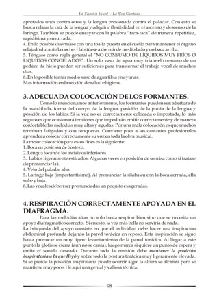 La Técnica Vocal - La Voz Cantada

apretados unos contra otros y la lengua presionada contra el paladar. Con esto se
busca relajar la raíz de la lengua y adquirir flexibilidad en el ascenso y descenso de la
laringe. También se puede ensayar con la palabra “taca-taca” de manera repetitiva,
rapidísima y susurrada.
4. En lo posible duérmase con una toalla puesta en el cuello para mantener el órgano
relajado durante la noche. Habitúese a dormir de medio lado y no boca arriba.
5. Téngase como regla general el “NO CONSUMO DE LÍQUIDOS MUY FRÍOS O
LÍQUIDOS CONGELADOS”. Un solo vaso de agua muy fría o el consumo de un
pedazo de hielo pueden ser suficientes para transtornar el trabajo vocal de muchos
días.
6. En lo posible tomar medio vaso de agua tibia en ayunas.
Más información en la sección de salud e higiene.


3. ADECUADA COLOCACIÓN DE LOS FORMANTES.
         Como lo mencionamos anteriormente, los formantes pueden ser: abertura de
la mandíbula, forma del cuerpo de la lengua, posición de la punta de la lengua y
posición de los labios. Si la voz no es correctamente colocada o impostada, lo más
seguro es que ocasionará tensiones que impedirán emitir correctamente y de manera
confortable las melodías muy altas y agudas. Por una mala colocación es que muchos
terminan fatigados y con ronqueras. Conviene pues a los cantantes profesionales
aprender a colocar correctamente su voz en toda la obra musical.
La mejor colocación para estos fines es la siguiente:
1. Boca en posición de bostezo.
2. Lengua tocando los incisivos inferiores.
3. Labios ligeramente estirados. Algunas veces en posición de sonrisa como si tratase
de pronunciar la i.
4. Velo del paladar alto.
5. Laringe baja (importantísimo). Al pronunciar la sílaba cu con la boca cerrada, ella
sube y baja.
6. Las vocales deben ser pronunciadas un poquito exageradas.



4. RESPIRACIÓN CORRECTAMENTE APOYADA EN EL
DIAFRAGMA.
         Para las melodías altas no solo basta respirar bien sino que se necesita un
apoyo diafragmático correcto. Si en esto, la voz más bella no serviría de nada.
La búsqueda del apoyo consiste en que el individuo debe hacer una inspiración
abdominal profunda dejando la pared torácica en reposo. Esta inspiración se sigue
hasta provocar un muy ligero levantamiento de la pared torácica. Al llegar a este
punto la glotis se cierra (aún no se canta), luego marca si quiere un punto de espera y
emite el sonido deseado. Durante toda la emisión debe mantener la posición
inspiratoria a la que llegó y sobre todo la postura torácica muy ligeramente elevada.
Si se pierde la posición inspiratoria puede ocurrir algo: la altura se alcanza pero se
mantiene muy poco. He aquí una genial y valiosa técnica.



                                           98
 