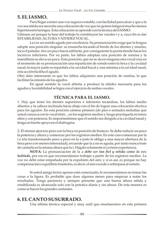 La Técnica Vocal - La Voz Cantada

5. EL IASMO.
         Para llegar a tener una voz segura o estable, con facilidad para alzar y que a la
vez sea nítida sea necesita una colocación de voz que no genere fatiga ni mucho menos
hipertensión laríngea. Esta colocación se aprende con la técnica del IASMO.
Llámase así porque la base del trabajo la constituyen las vocales i y a, cuyo fin es dar
ESTABILIDAD, ALTURA Y NITIDEZ VOCAL.
         La i es un sonido agudo por excelencia. Su pronunciación exige que la lengua
adopte una posición singular: se ensancha tocando el borde de los dientes y muelas,
toca el paladar, tira un poco hacia adelante, por consiguiente la punta tiende hacia los
incisivos inferiores. Por su parte, los labios adoptan una posición de sonrisa y la
mandíbula se eleva un poco. Esta posición, que no se da en ninguna otra vocal crea en
el momento de su pronunciación una repartición de sonido entre la boca y la cavidad
nasal; la mayor parte es repartida a la cavidad bucal y una mínima a la cavidad nasal,
esta acción facilita el agudo.
Otro dato interesante es que los labios adquieren una posición de sonrisa, lo que
facilitan la emisión de los agudos.
         En igual sentido la vocal abierta a produce la nitidez necesaria para los
agudos y la estabilidad se logra con el ejercicio de ambas vocales.

                         TÉCNICA PARA EL IASMO.
1. Hay que tener los dientes superiores e inferiores tocándose, los labios medio
abiertos y la cabeza inclinada hacia abajo con el fin de lograr una colocación efectiva
para los agudos. En esta posición cántese primero (de pies o sentado) melodías que
usted conozca con la vocal iiiiiii....en los registros medios y luego practíquela en tonos
altos y con potencia. Es importantísimo que el sonido sea dirigido a la cavidad nasal y
tenga un fuerte apoyo en el diafragma.

2. El mismo ejercicio pero con la boca en posición de bostezo. Se debe reducir un poco
la potencia y altura y comenzar por los registros medios. En este caso comenzar por la
i e irla transformando poco a poco en la a (esto le obliga a una mayor abertura de la
boca pero con menos intensidad), recuerde que la a no es aguda, por tanto nunca trate
de cantarla en la misma altura que la i. Hágalo solamente si ya tiene experiencia.
           NOTA: La pronunciación de la a debe ser tan fiel y nítida como la voz
hablada, por eso es que recomendamos trabajar a partir de los registros medios. La
voz no debe estar empañada por la expulsión del aire; y si es así, es porque no hay
compensación o equilibrio fonatorio, es decir, el aire excede o sobrepasa al sonido.

         Si usted amigo lector apenas está comenzado, le recomendamos no tomar las
cosas a la ligera. Es probable que dure algunos meses para empezar a notar los
resultados. Tenga paciencia y siempre presente que una buena altura nítida y
estabilizada es alcanzada solo con la práctica diaria y sin abuso. De esta manera es
como se hacen los grandes cantantes.


6. EL CANTO SUSURRADO.
        Una última técnica especial y muy sutil que enseñaremos en esta primera


                                            99
 
