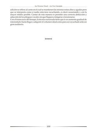 La Técnica Vocal - La Voz Cantada

edición se refiere al canto en el cual se mantienen las mismas notas altas y agudas pero
que se interpreta como si nadie estuviese escuchando, es decir susurrando y con la
mayor nitidez posible. Cantar de esta manera es permitir una correcta abducción y
aducción de los pliegues vocales sin que lleguen a fatigarse o tensionarse.
Con el transcurso del tiempo, la técnica susurrada tiene que ir en aumento gradual de
intensidad e hasta llegar a adquirir el volumen ideal como para ser escuchado ante un
gran auditorio.




                                        *****




                                          100
 