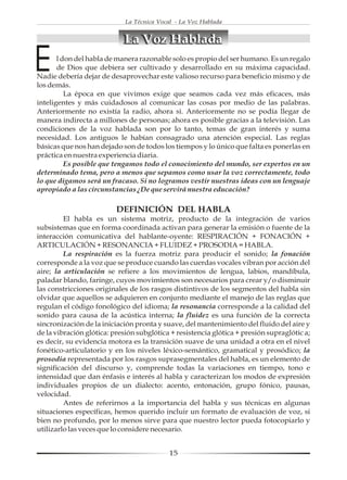 La Técnica Vocal - La Voz Hablada


                            La Voz Hablada

E      l don del habla de manera razonable solo es propio del ser humano. Es un regalo
       de Dios que debiera ser cultivado y desarrollado en su máxima capacidad.
Nadie debería dejar de desaprovechar este valioso recurso para beneficio mismo y de
los demás.
          La época en que vivimos exige que seamos cada vez más eficaces, más
inteligentes y más cuidadosos al comunicar las cosas por medio de las palabras.
Anteriormente no existía la radio, ahora si. Anteriormente no se podía llegar de
manera indirecta a millones de personas; ahora es posible gracias a la televisión. Las
condiciones de la voz hablada son por lo tanto, temas de gran interés y suma
necesidad. Los antiguos le habían consagrado una atención especial. Las reglas
básicas que nos han dejado son de todos los tiempos y lo único que falta es ponerlas en
práctica en nuestra experiencia diaria.
          Es posible que tengamos todo el conocimiento del mundo, ser expertos en un
determinado tema, pero a menos que sepamos como usar la voz correctamente, todo
lo que digamos será un fracaso. Si no logramos vestir nuestras ideas con un lenguaje
apropiado a las circunstancias ¿De que servirá nuestra educación?

                          DEFINICIÓN DEL HABLA
         El habla es un sistema motriz, producto de la integración de varios
subsistemas que en forma coordinada activan para generar la emisión o fuente de la
interacción comunicativa del hablante-oyente: RESPIRACIÓN + FONACIÓN +
ARTICULACIÓN + RESONANCIA + FLUIDEZ + PROSODIA = HABLA.
         La respiración es la fuerza motriz para producir el sonido; la fonación
corresponde a la voz que se produce cuando las cuerdas vocales vibran por acción del
aire; la articulación se refiere a los movimientos de lengua, labios, mandíbula,
paladar blando, faringe, cuyos movimientos son necesarios para crear y/o disminuir
las constricciones originales de los rasgos distintivos de los segmentos del habla sin
olvidar que aquellos se adquieren en conjunto mediante el manejo de las reglas que
regulan el código fonológico del idioma; la resonancia corresponde a la calidad del
sonido para causa de la acústica interna; la fluidez es una función de la correcta
sincronización de la iniciación pronta y suave, del mantenimiento del fluido del aire y
de la vibración glótica: presión subglótica + resistencia glótica + presión supraglótic a;
es decir, su evidencia motora es la transición suave de una unidad a otra en el nivel
fonético-articulatorio y en los niveles léxico-semántico, gramatical y prosódico; la
prosodia representada por los rasgos suprasegmentales del habla, es un elemento de
significación del discurso y, comprende todas la variaciones en tiempo, tono e
intensidad que dan énfasis e interés al habla y caracterizan los modos de expresión
individuales propios de un dialecto: acento, entonación, grupo fónico, pausas,
velocidad.
         Antes de referirnos a la importancia del habla y sus técnicas en algunas
situaciones específicas, hemos querido incluir un formato de evaluación de voz, si
bien no profundo, por lo menos sirve para que nuestro lector pueda fotocopiarlo y
utilizarlo las veces que lo considere necesario.


                                            15
 