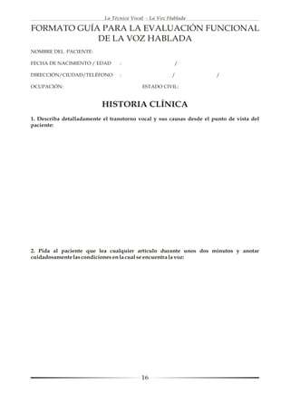 La Técnica Vocal - La Voz Hablada

FORMATO GUÍA PARA LA EVALUACIÓN FUNCIONAL
            DE LA VOZ HABLADA
NOMBRE DEL PACIENTE:

FECHA DE NACIMIENTO / EDAD        :                     /

DIRECCIÓN/CIUDAD/TELÉFONO         :                    /              /

OCUPACIÓN:                                 ESTADO CIVIL:


                           HISTORIA CLÍNICA
1. Describa detalladamente el transtorno vocal y sus causas desde el punto de vista del
paciente:




2. Pida al paciente que lea cualquier artículo durante unos dos minutos y anotar
cuidadosamente las condiciones en la cual se encuentra la voz:




                                           16
 