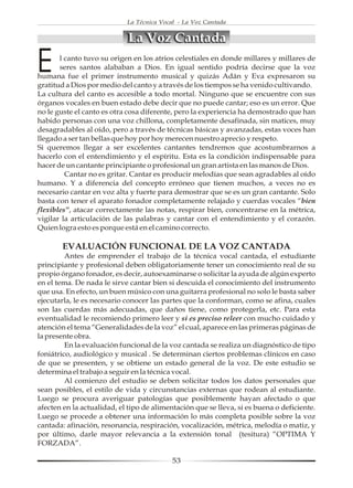 La Técnica Vocal - La Voz Cantada


                             La Voz Cantada

E      l canto tuvo su origen en los atrios celestiales en donde millares y millares de
       seres santos alababan a Dios. En igual sentido podría decirse que la voz
humana fue el primer instrumento musical y quizás Adán y Eva expresaron su
gratitud a Dios por medio del canto y a través de los tiempos se ha venido cultivando.
La cultura del canto es accesible a todo mortal. Ninguno que se encuentre con sus
órganos vocales en buen estado debe decir que no puede cantar; eso es un error. Que
no le guste el canto es otra cosa diferente, pero la experiencia ha demostrado que han
habido personas con una voz chillona, completamente desafinada, sin matices, muy
desagradables al oído, pero a través de técnicas básicas y avanzadas, estas voces han
llegado a ser tan bellas que hoy por hoy merecen nuestro aprecio y respeto.
Si queremos llegar a ser excelentes cantantes tendremos que acostumbrarnos a
hacerlo con el entendimiento y el espíritu. Esta es la condición indispensable para
hacer de un cantante principiante o profesional un gran artista en las manos de Dios.
         Cantar no es gritar. Cantar es producir melodías que sean agradables al oído
humano. Y a diferencia del concepto erróneo que tienen muchos, a veces no es
necesario cantar en voz alta y fuerte para demostrar que se es un gran cantante. Solo
basta con tener el aparato fonador completamente relajado y cuerdas vocales “bien
flexibles”, atacar correctamente las notas, respirar bien, concentrarse en la métrica,
vigilar la articulación de las palabras y cantar con el entendimiento y el corazón.
Quien logra esto es porque está en el camino correcto.

       EVALUACIÓN FUNCIONAL DE LA VOZ CANTADA
         Antes de emprender el trabajo de la técnica vocal cantada, el estudiante
principiante y profesional deben obligatoriamente tener un conocimiento real de su
propio órgano fonador, es decir, autoexaminarse o solicitar la ayuda de algún experto
en el tema. De nada le sirve cantar bien si descuida el conocimiento del instrumento
que usa. En efecto, un buen músico con una guitarra profesional no solo le basta saber
ejecutarla, le es necesario conocer las partes que la conforman, como se afina, cuales
son las cuerdas más adecuadas, que daños tiene, como protegerla, etc. Para esta
eventualidad le recomiendo primero leer y si es preciso releer con mucho cuidado y
atención el tema “Generalidades de la voz” el cual, aparece en las primeras páginas de
la presente obra.
         En la evaluación funcional de la voz cantada se realiza un diagnóstico de tipo
foniátrico, audiológico y musical . Se determinan ciertos problemas clínicos en caso
de que se presenten, y se obtiene un estado general de la voz. De este estudio se
determina el trabajo a seguir en la técnica vocal.
         Al comienzo del estudio se deben solicitar todos los datos personales que
sean posibles, el estilo de vida y circunstancias externas que rodean al estudiante.
Luego se procura averiguar patologías que posiblemente hayan afectado o que
afecten en la actualidad, el tipo de alimentación que se lleva, si es buena o deficiente.
Luego se procede a obtener una información lo más completa posible sobre la voz
cantada: afinación, resonancia, respiración, vocalización, métrica, melodía o matiz, y
por último, darle mayor relevancia a la extensión tonal (tesitura) “OPTIMA Y
FORZADA”.

                                           53
 