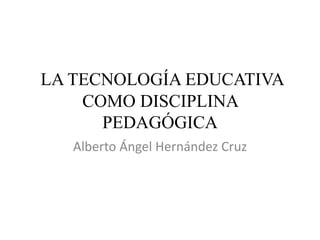 LA TECNOLOGÍA EDUCATIVA
COMO DISCIPLINA
PEDAGÓGICA
Alberto Ángel Hernández Cruz
 
