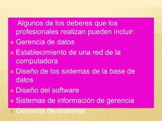 Algunos de los deberes que los
profesionales realizan pueden incluir:
 Gerencia de datos
 Establecimiento de una red de la
computadora
 Diseño de los sistemas de la base de
datos
 Diseño del software
 Sistemas de información de gerencia
 Gerencia de sistemas
 