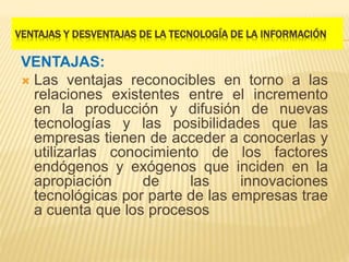 VENTAJAS Y DESVENTAJAS DE LA TECNOLOGÍA DE LA INFORMACIÓN
VENTAJAS:
 Las ventajas reconocibles en torno a las
relaciones existentes entre el incremento
en la producción y difusión de nuevas
tecnologías y las posibilidades que las
empresas tienen de acceder a conocerlas y
utilizarlas conocimiento de los factores
endógenos y exógenos que inciden en la
apropiación de las innovaciones
tecnológicas por parte de las empresas trae
a cuenta que los procesos
 