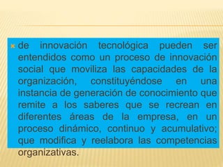  de innovación tecnológica pueden ser
entendidos como un proceso de innovación
social que moviliza las capacidades de la
organización, constituyéndose en una
instancia de generación de conocimiento que
remite a los saberes que se recrean en
diferentes áreas de la empresa, en un
proceso dinámico, continuo y acumulativo;
que modifica y reelabora las competencias
organizativas.
 