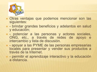  Otras ventajas que podemos mencionar son las
siguientes:
 - brindar grandes beneficios y adelantos en salud
y educación;
 - potenciar a las personas y actores sociales,
ONG, etc., a través de redes de apoyo e
intercambio y lista de discusión.
 - apoyar a las PYME de las personas empresarias
locales para presentar y vender sus productos a
través de la Internet.
 - permitir el aprendizaje interactivo y la educación
a distancia.
 