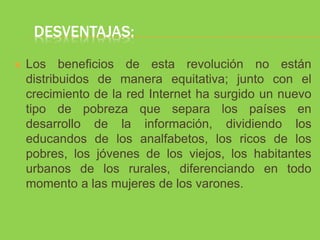 DESVENTAJAS:
 Los beneficios de esta revolución no están
distribuidos de manera equitativa; junto con el
crecimiento de la red Internet ha surgido un nuevo
tipo de pobreza que separa los países en
desarrollo de la información, dividiendo los
educandos de los analfabetos, los ricos de los
pobres, los jóvenes de los viejos, los habitantes
urbanos de los rurales, diferenciando en todo
momento a las mujeres de los varones.
 