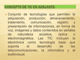 CONCEPTO DE TIC EN ADELANTE:
 Conjunto de tecnologías que permiten la
adquisición, producción, almacenamiento,
tratamiento, comunicación, registro y
presentación de informaciones, en forma de
voz, imágenes y datos contenidos en señales
de naturaleza acústica, óptica o
electromagnética. Las TIC incluyen la
electrónica como tecnología base que
soporta el desarrollo de las
telecomunicaciones, la informática y el
audiovisual.
 