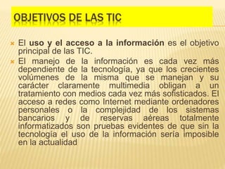 OBJETIVOS DE LAS TIC
 El uso y el acceso a la información es el objetivo
principal de las TIC.
 El manejo de la información es cada vez más
dependiente de la tecnología, ya que los crecientes
volúmenes de la misma que se manejan y su
carácter claramente multimedia obligan a un
tratamiento con medios cada vez más sofisticados. El
acceso a redes como Internet mediante ordenadores
personales o la complejidad de los sistemas
bancarios y de reservas aéreas totalmente
informatizados son pruebas evidentes de que sin la
tecnología el uso de la información sería imposible
en la actualidad
 