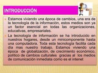 INTRODUCCIÓN
 Estamos viviendo una época de cambios, una era de
la tecnología de la información, estos medios son ya
un factor esencial en todas las organizaciones,
educativas, empresariales.
 La tecnología de información se ha introducido en
nuestros hogares, desde un minicomponente hasta
una computadora. Toda esta tecnología facilita cada
día mas nuestro trabajo. Estamos viviendo una
época de globalización, de crecimiento económico,
político de cambios culturales gracias al los medios
de comunicación inmediata como es el intenet
 