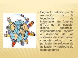  Según lo definido por la
asociación de la
tecnología de
información de América
(ITAA) es “el estudio,
diseño, desarrollo,
implementación, soporte
o dirección de los
sistemas de información
computarizados, en
particular de software de
aplicación y hardware de
computadoras
 