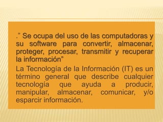  .” Se ocupa del uso de las computadoras y
su software para convertir, almacenar,
proteger, procesar, transmitir y recuperar
la información”
 La Tecnología de la Información (IT) es un
término general que describe cualquier
tecnología que ayuda a producir,
manipular, almacenar, comunicar, y/o
esparcir información.
 