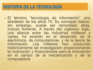 HISTORIA DE LA TECNOLOGÍA
 El término “tecnología de información” vino
alrededor de los años 70. Su concepto básico,
sin embargo, puede ser remontado atrás,
incluso fomenta. A través del vigésimo siglo,
una alianza entre las industrias militares y
varias, ha existido en el desarrollo de la
electrónica, de computadoras, y de la teoría de
información. Los militares han conducido
históricamente tal investigación proporcionando
la motivación y financiándola para la innovación
en el campo de la mecanización y de la
computadora
 