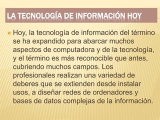 LA TECNOLOGÍA DE INFORMACIÓN HOY
 Hoy, la tecnología de información del término
se ha expandido para abarcar muchos
aspectos de computadora y de la tecnología,
y el término es más reconocible que antes,
cubriendo muchos campos. Los
profesionales realizan una variedad de
deberes que se extienden desde instalar
usos, a diseñar redes de ordenadores y
bases de datos complejas de la información.
 