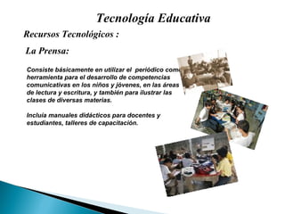 Tecnología Educativa Recursos Tecnológicos : Consiste básicamente en utilizar el  periódico como herramienta para el desarrollo de competencias comunicativas en los niños y jóvenes, en las áreas de lectura y escritura, y también para ilustrar las clases de diversas materias. Incluía manuales didácticos para docentes y estudiantes, talleres de capacitación.  La Prensa: 
