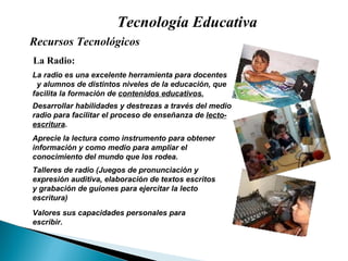 Tecnología Educativa La Radio: Desarrollar habilidades y destrezas a través del medio radio para facilitar el proceso de enseñanza de  lecto- escritura . La radio es una excelente herramienta para docentes  y alumnos de distintos niveles de la educación, que facilita la formación de  contenidos educativos. Valores sus capacidades personales para escribir. Aprecie la lectura como instrumento para obtener información y como medio para ampliar el conocimiento del mundo que los rodea. Talleres de radio (Juegos de pronunciación y expresión auditiva, elaboración de textos escritos y grabación de guiones para ejercitar la lecto escritura) Recursos Tecnológicos  