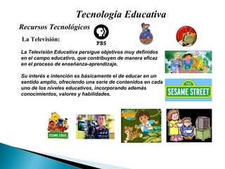 Tecnología Educativa La Televisión: La Televisión Educativa persigue objetivos muy definidos en el campo educativo, que contribuyen de manera eficaz en el proceso de enseñanza-aprendizaje.  Su interés e intención es básicamente el de educar en un sentido amplio, ofreciendo una serie de contenidos en cada uno de los niveles educativos, incorporando además conocimientos, valores y habilidades. Recursos Tecnológicos  