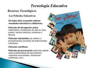 Tecnología Educativa Las Películas Educativas Recursos Tecnológicos  De todas ellas se pueden obtener resultados educativos o didácticos . Películas de divulgación sobre: Costumbres, condiciones de vida en otros países, hechos históricos, artísticos o técnica.  Películas industriales  (se refieren a procedimientos concretos de determinadas industrias). Películas científicas. Películas de provocación  (películas debate sobre problemáticas de tipo polémico -opiniones encontradas, situaciones conflictivas, etc.) 