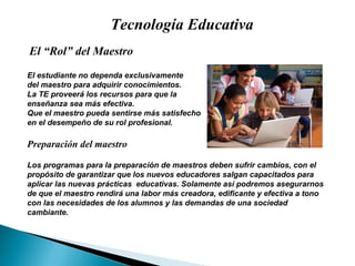 Tecnología Educativa El “Rol” del Maestro El estudiante no dependa exclusivamente  del maestro para adquirir conocimientos. La TE proveer á  los recursos para que la  ense ñan za sea m ás   efectiva. Que el maestro pueda sentirse m ás   satisfecho en el desempe ño  de su rol profesional. Preparaci ón  del maestro Los programas para la preparaci ón   de maestros deben sufrir cambios, con el prop ósito  de garantizar que los nuevos educadores salgan capacitados para aplicar las nuevas pr ác t icas  educativas. Solamente as í  podremos asegurarnos de que el maestro rendir á  una labor m ás   creadora, edificante y efectiva a tono con las necesidades de los alumnos y las demandas de una sociedad cambiante. 