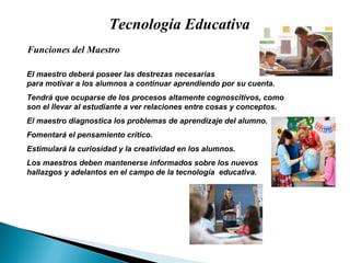 Tecnología Educativa El maestro deber á  poseer las destrezas necesarias para motivar a los alumnos a continuar aprendiendo por su cuenta.  Tendr á  que ocuparse de los procesos altamente cognoscitivos, como  son el llevar al estudiante a ver relaciones entre cosas y conceptos. El maestro diagnostica los problemas de aprendizaje del alumno. Fomentar á  el pensamiento cr ít ico.  Estimular á  la curiosidad y la creatividad en los alumnos. Los maestros deben mantenerse informados sobre los nuevos  hallazgos y adelantos en el campo de la tecnolog ía   educativa. Funciones del Maestro 