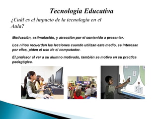 Tecnología Educativa ¿ Cuál es el impacto de la tecnología en el Aula? Motivación,  estimulación,  y  atracción por el contenido a presentar . Los niños recuerdan las lecciones cuando utilizan este medio, se interesan  por ellas, piden el uso de el computador. E l profe sor  al ver a su alumno motivado, también se motiva en su practica  pedagógica . 