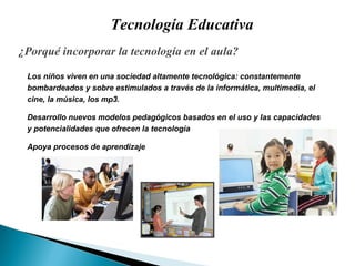 Tecnología Educativa ¿ Porqué incorporar la tecnología en el aula? Los niños viven en una sociedad altamente tecnol ó gica: constantemente  bombardeados y sobre estimulados a través de la informática, multimedia, el  cine, la música, los mp3. Desarrollo nuevos modelos pedagógicos basados en el uso y las capacidades  y potencialidades que ofrecen la tecnología Apoya procesos de aprendizaje 