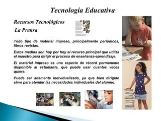 Tecnología Educativa La Prensa Recursos Tecnológicos  Todo tipo de material impreso, principalmente peri ódicos, libros revistas. Estos medios son hoy por hoy el recurso principal que utiliza el maestro para dirigir el proceso de enseñanza-aprendizaje. El material impreso es una especie de récord permanente disponible al estudiante, que puede usar cuantas veces quiera. Puede ser altamente individualizado, ya que bien dirigido sirve para atender las necesidades individuales del alumno. 