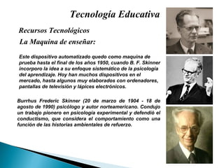 Tecnología Educativa La Maquina de enseñar: Recursos Tecnológicos  Burrhus Frederic Skinner (20 de marzo de 1904 - 18 de agosto de 1990) psicólogo y autor norteamericano. Condujo un trabajo pionero en psicología experimental y defendió el conductismo, que considera el comportamiento como una función de las historias ambientales de refuerzo.  Este dispositivo automatizado quedo como maquina de prueba hasta el final de los años 1950, cuando B. F. Skinner incorporo la idea a su enfoque sistemático de la psicología del aprendizaje. Hoy han muchos dispositivos en el mercado, hasta algunos muy elaborados con ordenadores, pantallas de televisión y lápices electrónicos. 