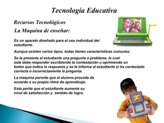 Tecnología Educativa La Maquina de enseñar: Recursos Tecnológicos  Es un aparato diseñado para el uso individual del estudiante.  Aunque existen varios tipos, todas tienen características comunes: Se le presenta al estudiante una pregunta o problema, la cual  este debe responder escribiendo la contestaci ón   u oprimiendo un  bot ón  que indica la respuesta y se le informa al estudiante si ha contestado correcta o incorrectamente la pregunta. La m áquina permite que el alumno proceda de  acuerdo a su propio ritmo de aprendizaje. Esto perite que el estudiante aumente su  nivel de satisfacción y  sentido de logro. 