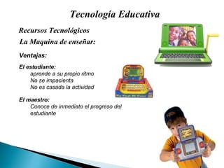 Tecnología Educativa La Maquina de enseñar: Recursos Tecnológicos  Ventajas: El estudiante:  aprende a su propio ritmo No se impacienta No es casada la actividad El maestro: Conoce de inmediato el progreso del estudiante 