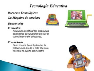 Tecnología Educativa La Maquina de enseñar: Recursos Tecnológicos  Desventajas El maestro : No puede identificar los problemas personales que pudieran afectar el conocimiento del educando . El estudiante: Si no conoce la contestación, la máquina no puede ir más allá solo, necesita la ayuda del maestro. 