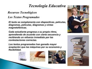 Tecnología Educativa Los Textos Programados Recursos Tecnológicos  El texto se complementa con diapositivas, pel ículas, diagramas, películas, diagramas y cintas magnetofónicas. Cada estudiante progresa a su propio ritmo, aprendiendo de acuerdo con cierta secuencia y recibiendo un refuerzo inmediato por las contestaciones correctas. Los textos programados han ganado mayor aceptación que las máquinas por su economía y flexibilidad. 