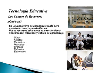 Tecnología Educativa Los Centros de Recursos: ¿Qué son? Es un laboratorio de aprendizaje tanto para maestros como para estudiantes. Posee recursos educativos que responden a necesidades, intereses y estilos de aprendizaje. Libros Folletos Periódicos Manuales Gráficas Películas Entre otros 
