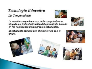 Tecnología Educativa La Computadora: La enseñanza que hace uso de la computadora va dirigida a la individualización del aprendizaje, basado en las habilidades de los propios estudiantes.  El estudiante compite con el mismo y no con el grupo. 