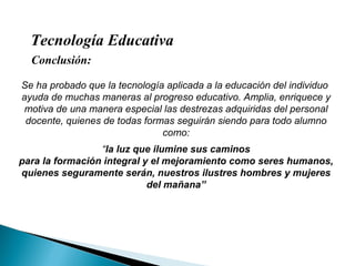 Tecnología Educativa Conclusión: Se ha probado que la tecnología aplicada a la educación del individuo  ayuda de muchas maneras al progreso educativo. Amplia, enriquece y motiva de una manera especial las destrezas adquiridas del personal docente, quienes de todas formas seguirán siendo para todo alumno como: “ la luz que ilumine sus caminos para la formación integral y el mejoramiento como seres humanos, quienes seguramente serán, nuestros ilustres hombres y mujeres del mañana” 