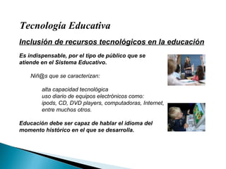 Tecnología Educativa Inclusión de recursos tecnológicos en la educación Es indispensable, por el tipo de público que se atiende en el Sistema Educativo. Niñ@s que se caracterizan: alta capacidad tecnológica uso diario de equipos electrónicos como: ipods, CD, DVD players, computadoras, Internet,  entre muchos otros. Educación debe ser capaz de hablar el idioma del momento histórico en el que se desarrolla. 